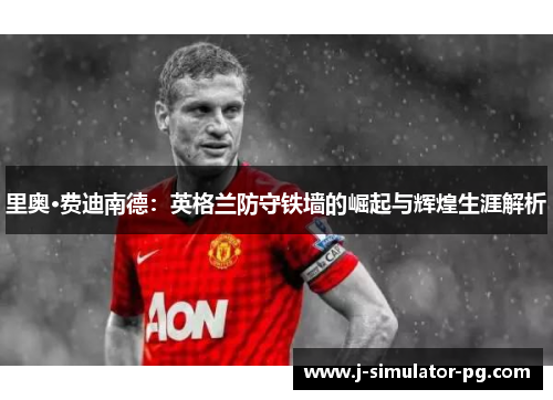 里奥·费迪南德：英格兰防守铁墙的崛起与辉煌生涯解析