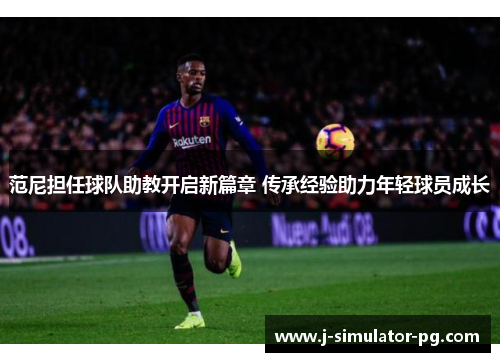 范尼担任球队助教开启新篇章 传承经验助力年轻球员成长